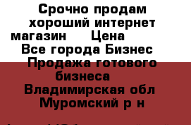 Срочно продам хороший интернет магазин.  › Цена ­ 4 600 - Все города Бизнес » Продажа готового бизнеса   . Владимирская обл.,Муромский р-н